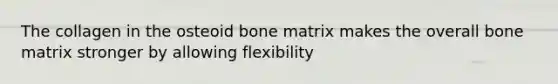 The collagen in the osteoid bone matrix makes the overall bone matrix stronger by allowing flexibility