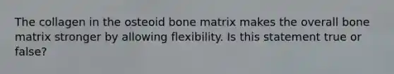 The collagen in the osteoid bone matrix makes the overall bone matrix stronger by allowing flexibility. Is this statement true or false?