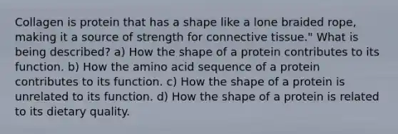 Collagen is protein that has a shape like a lone braided rope, making it a source of strength for connective tissue." What is being described? a) How the shape of a protein contributes to its function. b) How the amino acid sequence of a protein contributes to its function. c) How the shape of a protein is unrelated to its function. d) How the shape of a protein is related to its dietary quality.