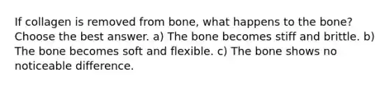 If collagen is removed from bone, what happens to the bone? Choose the best answer. a) The bone becomes stiff and brittle. b) The bone becomes soft and flexible. c) The bone shows no noticeable difference.