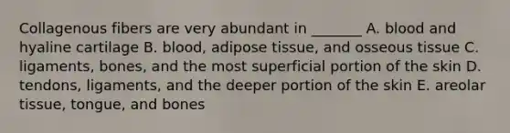 Collagenous fibers are very abundant in _______ A. blood and hyaline cartilage B. blood, adipose tissue, and osseous tissue C. ligaments, bones, and the most superficial portion of the skin D. tendons, ligaments, and the deeper portion of the skin E. areolar tissue, tongue, and bones