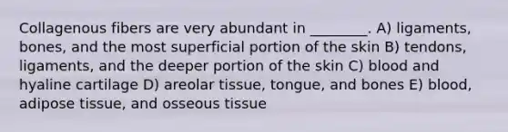 Collagenous fibers are very abundant in ________. A) ligaments, bones, and the most superficial portion of the skin B) tendons, ligaments, and the deeper portion of the skin C) blood and hyaline cartilage D) areolar tissue, tongue, and bones E) blood, adipose tissue, and osseous tissue