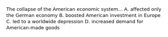 The collapse of the American economic system... A. affected only the German economy B. boosted American investment in Europe C. led to a worldwide depression D. increased demand for American-made goods