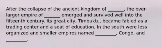 After the collapse of the ancient kingdom of _______, the even larger empire of _______ emerged and survived well into the fifteenth century. Its great city, Timbuktu, became fabled as a trading center and a seat of education. In the south were less organized and smaller empires named _________, Congo, and _________.