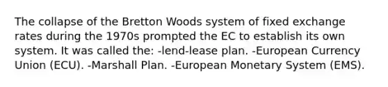 The collapse of the Bretton Woods system of fixed exchange rates during the 1970s prompted the EC to establish its own system. It was called the: -lend-lease plan. -European Currency Union (ECU). -Marshall Plan. -European Monetary System (EMS).