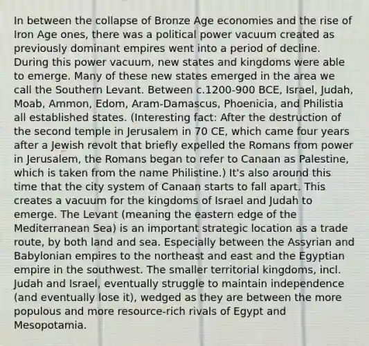 In between the collapse of Bronze Age economies and the rise of Iron Age ones, there was a political power vacuum created as previously dominant empires went into a period of decline. During this power vacuum, new states and kingdoms were able to emerge. Many of these new states emerged in the area we call the Southern Levant. Between c.1200-900 BCE, Israel, Judah, Moab, Ammon, Edom, Aram-Damascus, Phoenicia, and Philistia all established states. (Interesting fact: After the destruction of the second temple in Jerusalem in 70 CE, which came four years after a Jewish revolt that briefly expelled the Romans from power in Jerusalem, the Romans began to refer to Canaan as Palestine, which is taken from the name Philistine.) It's also around this time that the city system of Canaan starts to fall apart. This creates a vacuum for the kingdoms of Israel and Judah to emerge. The Levant (meaning the eastern edge of the Mediterranean Sea) is an important strategic location as a trade route, by both land and sea. Especially between the Assyrian and Babylonian empires to the northeast and east and the Egyptian empire in the southwest. The smaller territorial kingdoms, incl. Judah and Israel, eventually struggle to maintain independence (and eventually lose it), wedged as they are between the more populous and more resource-rich rivals of Egypt and Mesopotamia.