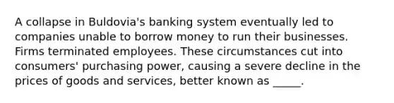 A collapse in Buldovia's banking system eventually led to companies unable to borrow money to run their businesses. Firms terminated employees. These circumstances cut into consumers' purchasing power, causing a severe decline in the prices of goods and services, better known as _____.