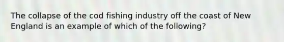 The collapse of the cod fishing industry off the coast of New England is an example of which of the following?