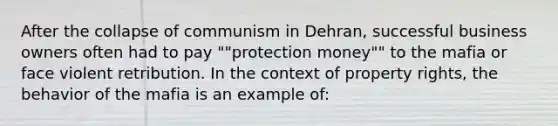 After the collapse of communism in Dehran, successful business owners often had to pay ""protection money"" to the mafia or face violent retribution. In the context of property rights, the behavior of the mafia is an example of: