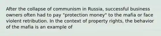 After the collapse of communism in Russia, successful business owners often had to pay "protection money" to the mafia or face violent retribution. In the context of property rights, the behavior of the mafia is an example of