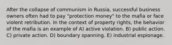 After the collapse of communism in Russia, successful business owners often had to pay "protection money" to the mafia or face violent retribution. In the context of property rights, the behavior of the mafia is an example of A) active violation. B) public action. C) private action. D) boundary spanning. E) industrial espionage.