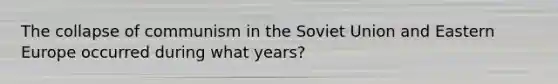 The collapse of communism in the Soviet Union and Eastern Europe occurred during what years?