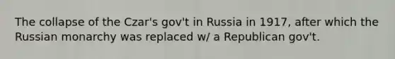 The collapse of the Czar's gov't in Russia in 1917, after which the Russian monarchy was replaced w/ a Republican gov't.