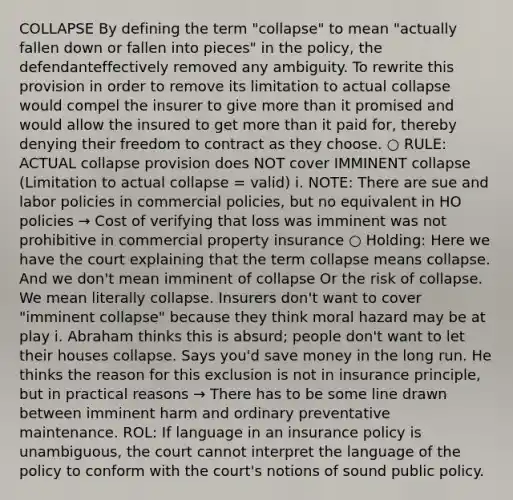 COLLAPSE By defining the term "collapse" to mean "actually fallen down or fallen into pieces" in the policy, the defendanteffectively removed any ambiguity. To rewrite this provision in order to remove its limitation to actual collapse would compel the insurer to give more than it promised and would allow the insured to get more than it paid for, thereby denying their freedom to contract as they choose. ○ RULE: ACTUAL collapse provision does NOT cover IMMINENT collapse (Limitation to actual collapse = valid) i. NOTE: There are sue and labor policies in commercial policies, but no equivalent in HO policies → Cost of verifying that loss was imminent was not prohibitive in commercial property insurance ○ Holding: Here we have the court explaining that the term collapse means collapse. And we don't mean imminent of collapse Or the risk of collapse. We mean literally collapse. Insurers don't want to cover "imminent collapse" because they think moral hazard may be at play i. Abraham thinks this is absurd; people don't want to let their houses collapse. Says you'd save money in the long run. He thinks the reason for this exclusion is not in insurance principle, but in practical reasons → There has to be some line drawn between imminent harm and ordinary preventative maintenance. ROL: If language in an insurance policy is unambiguous, the court cannot interpret the language of the policy to conform with the court's notions of sound public policy.