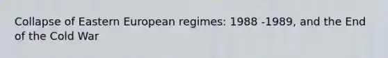 Collapse of Eastern European regimes: 1988 -1989, and the End of the Cold War