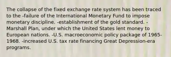 The collapse of the fixed exchange rate system has been traced to the -failure of the International Monetary Fund to impose monetary discipline. -establishment of the gold standard. -Marshall Plan, under which the United States lent money to European nations. -U.S. macroeconomic policy package of 1965-1968. -increased U.S. tax rate financing Great Depression-era programs.