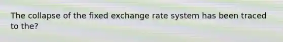 The collapse of the fixed exchange rate system has been traced to the?