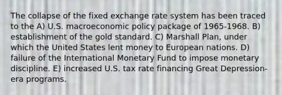 The collapse of the fixed exchange rate system has been traced to the A) U.S. macro<a href='https://www.questionai.com/knowledge/kWbX8L76Bu-economic-policy' class='anchor-knowledge'>economic policy</a> package of 1965-1968. B) establishment of the <a href='https://www.questionai.com/knowledge/kVz3wUC7hx-gold-standard' class='anchor-knowledge'>gold standard</a>. C) <a href='https://www.questionai.com/knowledge/kaprMLvQxF-marshall-plan' class='anchor-knowledge'>marshall plan</a>, under which the United States lent money to European nations. D) failure of the International Monetary Fund to impose monetary discipline. E) increased U.S. tax rate financing Great Depression-era programs.