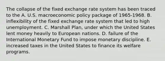 The collapse of the fixed exchange rate system has been traced to the A. U.S. macroeconomic policy package of 1965-1968. B. inflexibility of the fixed exchange rate system that led to high unemployment. C. Marshall Plan, under which the United States lent money heavily to European nations. D. failure of the International Monetary Fund to impose monetary discipline. E. increased taxes in the United States to finance its welfare programs.