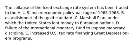 The collapse of the fixed exchange rate system has been traced to the A. U.S. macroeconomic policy package of 1965-1968. B. establishment of the gold standard. C. Marshall Plan, under which the United States lent money to European nations. D. failure of the International Monetary Fund to impose monetary discipline. E. increased U.S. tax rate financing Great Depression-era programs.