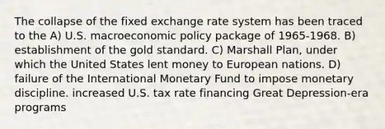 The collapse of the fixed exchange rate system has been traced to the A) U.S. macroeconomic policy package of 1965-1968. B) establishment of the gold standard. C) Marshall Plan, under which the United States lent money to European nations. D) failure of the International Monetary Fund to impose monetary discipline. increased U.S. tax rate financing Great Depression-era programs