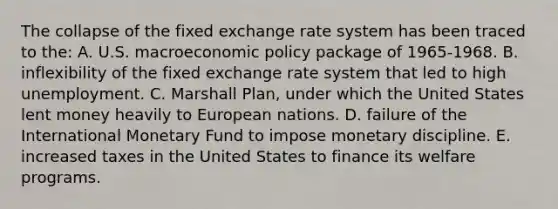 The collapse of the fixed exchange rate system has been traced to the: A. U.S. macroeconomic policy package of 1965-1968. B. inflexibility of the fixed exchange rate system that led to high unemployment. C. Marshall Plan, under which the United States lent money heavily to European nations. D. failure of the International Monetary Fund to impose monetary discipline. E. increased taxes in the United States to finance its welfare programs.