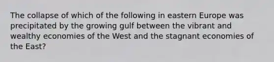 The collapse of which of the following in eastern Europe was precipitated by the growing gulf between the vibrant and wealthy economies of the West and the stagnant economies of the East?