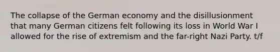 The collapse of the German economy and the disillusionment that many German citizens felt following its loss in World War I allowed for the rise of extremism and the far-right Nazi Party. t/f