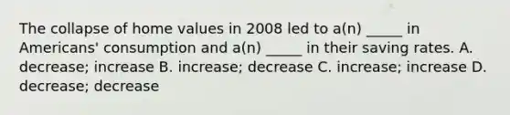 The collapse of home values in 2008 led to a(n) _____ in Americans' consumption and a(n) _____ in their saving rates. A. decrease; increase B. increase; decrease C. increase; increase D. decrease; decrease