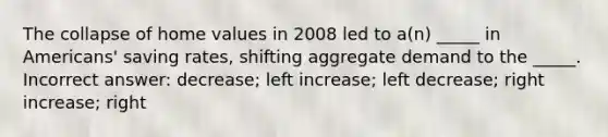 The collapse of home values in 2008 led to a(n) _____ in Americans' saving rates, shifting aggregate demand to the _____. Incorrect answer: decrease; left increase; left decrease; right increase; right