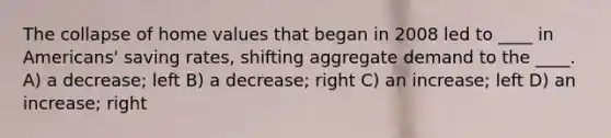 The collapse of home values that began in 2008 led to ____ in Americans' saving rates, shifting aggregate demand to the ____. A) a decrease; left B) a decrease; right C) an increase; left D) an increase; right