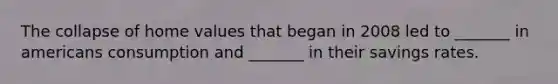 The collapse of home values that began in 2008 led to _______ in americans consumption and _______ in their savings rates.