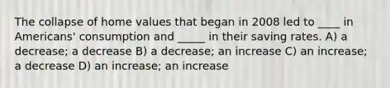 The collapse of home values that began in 2008 led to ____ in Americans' consumption and _____ in their saving rates. A) a decrease; a decrease B) a decrease; an increase C) an increase; a decrease D) an increase; an increase