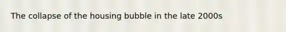 The collapse of the housing bubble in the late 2000s