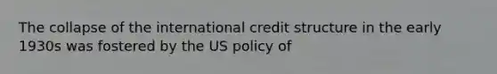 The collapse of the international credit structure in the early 1930s was fostered by the US policy of