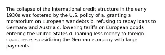 The collapse of the international credit structure in the early 1930s was fostered by the U.S. policy of a. granting a moratorium on European war debts b. refusing to repay loans to Germany and Austria c. lowering tariffs on European goods entering the United States d. loaning less money to foreign countries e. subsidizing the German economy with large payments