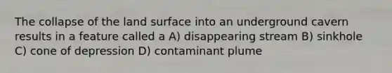 The collapse of the land surface into an underground cavern results in a feature called a A) disappearing stream B) sinkhole C) cone of depression D) contaminant plume