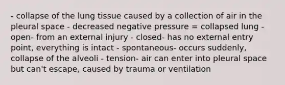 - collapse of the lung tissue caused by a collection of air in the pleural space - decreased negative pressure = collapsed lung - open- from an external injury - closed- has no external entry point, everything is intact - spontaneous- occurs suddenly, collapse of the alveoli - tension- air can enter into pleural space but can't escape, caused by trauma or ventilation