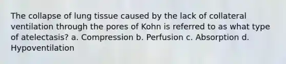 The collapse of lung tissue caused by the lack of collateral ventilation through the pores of Kohn is referred to as what type of atelectasis? a. Compression b. Perfusion c. Absorption d. Hypoventilation