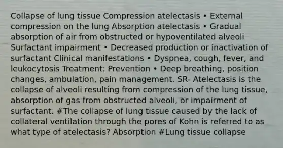 Collapse of lung tissue Compression atelectasis • External compression on the lung Absorption atelectasis • Gradual absorption of air from obstructed or hypoventilated alveoli Surfactant impairment • Decreased production or inactivation of surfactant Clinical manifestations • Dyspnea, cough, fever, and leukocytosis Treatment: Prevention • Deep breathing, position changes, ambulation, pain management. SR- Atelectasis is the collapse of alveoli resulting from compression of the lung tissue, absorption of gas from obstructed alveoli, or impairment of surfactant. #The collapse of lung tissue caused by the lack of collateral ventilation through the pores of Kohn is referred to as what type of atelectasis? Absorption #Lung tissue collapse