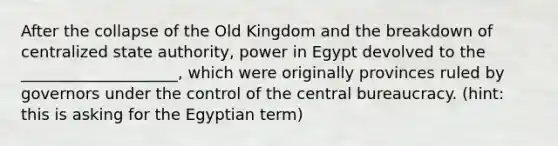 After the collapse of the Old Kingdom and the breakdown of centralized state authority, power in Egypt devolved to the ____________________, which were originally provinces ruled by governors under the control of the central bureaucracy. (hint: this is asking for the Egyptian term)