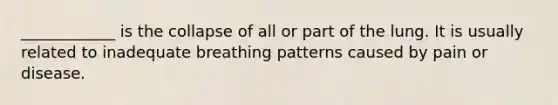 ____________ is the collapse of all or part of the lung. It is usually related to inadequate breathing patterns caused by pain or disease.