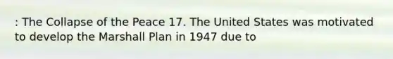 : The Collapse of the Peace 17. The United States was motivated to develop the Marshall Plan in 1947 due to