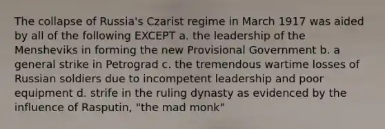 The collapse of Russia's Czarist regime in March 1917 was aided by all of the following EXCEPT a. the leadership of the Mensheviks in forming the new Provisional Government b. a general strike in Petrograd c. the tremendous wartime losses of Russian soldiers due to incompetent leadership and poor equipment d. strife in the ruling dynasty as evidenced by the influence of Rasputin, "the mad monk"