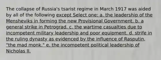 The collapse of Russia's tsarist regime in March 1917 was aided by all of the following except Select one: a. the leadership of the Mensheviks in forming the new Provisional Government. b. a general strike in Petrograd. c. the wartime casualties due to incompetent military leadership and poor equipment. d. strife in the ruling dynasty as evidenced by the influence of Rasputin, "the mad monk." e. the incompetent political leadership of Nicholas II.