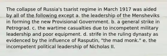 The collapse of Russia's tsarist regime in March 1917 was aided by all of the following except a. the leadership of the Mensheviks in forming the new Provisional Government. b. a general strike in Petrograd. c. the wartime casualties due to incompetent military leadership and poor equipment. d. strife in the ruling dynasty as evidenced by the influence of Rasputin, "the mad monk." e. the incompetent political leadership of Nicholas II.