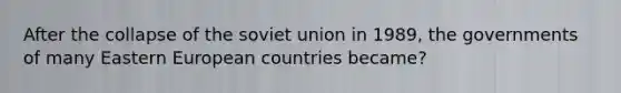 After the collapse of the soviet union in 1989, the governments of many Eastern European countries became?