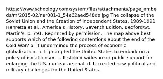 https://www.schoology.com/system/files/attachments/page_embeds/m/2015-02/nar001-1_54e62aed548de.jpg The collapse of the Soviet Union and the Creation of Independent States, 1989-1991 Henretta et al., America's History, Seventh Edition, Bedford/St. Martin's, p. 791. Reprinted by permission. The map above best supports which of the following contentions about the end of the Cold War? a. It undermined the process of economic globalization. b. It prompted the United States to embark on a policy of isolationism. c. It stoked widespread public support for enlarging the U.S. nuclear arsenal. d. It created new political and military challenges for the United States.