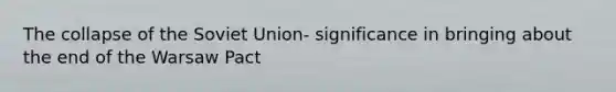 The collapse of the Soviet Union- significance in bringing about the end of the Warsaw Pact