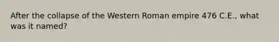 After the collapse of the Western Roman empire 476 C.E., what was it named?